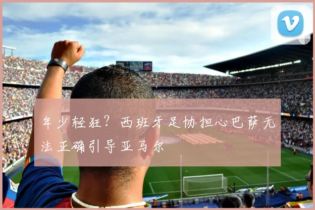 年少轻狂？西班牙足协担心巴萨无法正确引导亚马尔