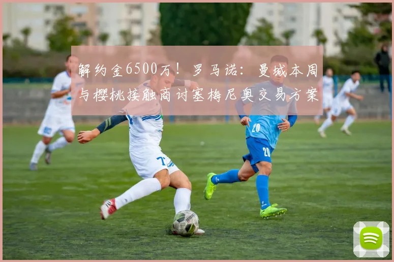 解约金6500万！罗马诺：曼城本周与樱桃接触商讨塞梅尼奥交易方案